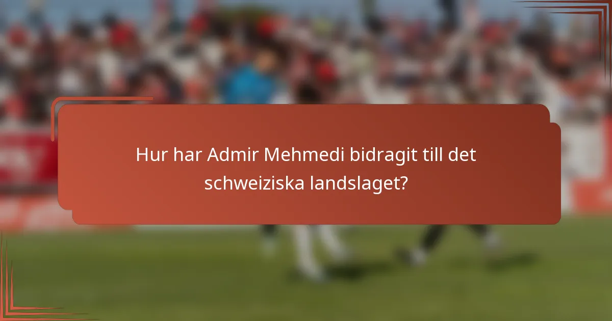 Hur har Admir Mehmedi bidragit till det schweiziska landslaget?