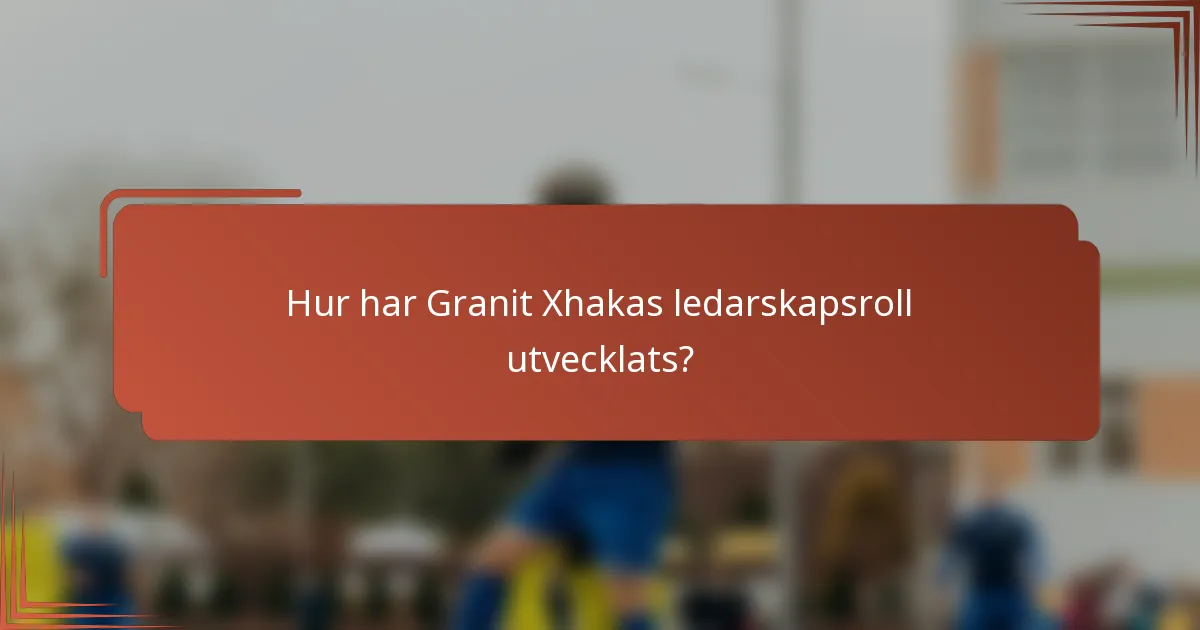 Hur har Granit Xhakas ledarskapsroll utvecklats?