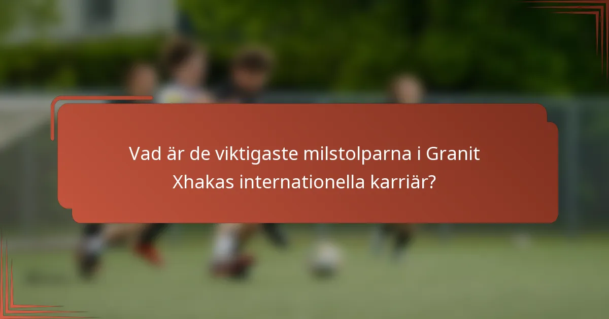 Vad är de viktigaste milstolparna i Granit Xhakas internationella karriär?