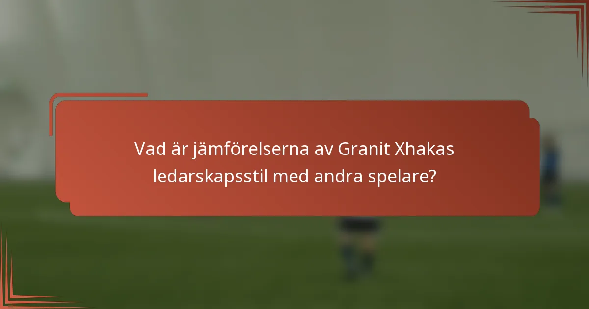 Vad är jämförelserna av Granit Xhakas ledarskapsstil med andra spelare?