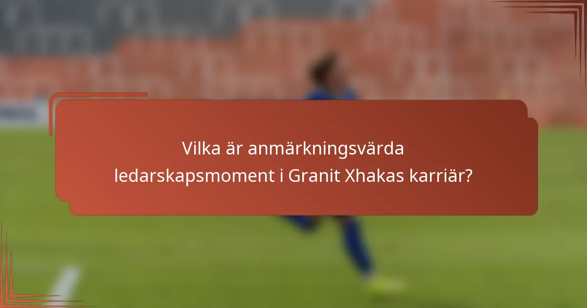 Vilka är anmärkningsvärda ledarskapsmoment i Granit Xhakas karriär?