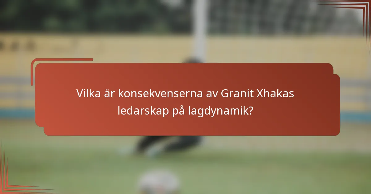 Vilka är konsekvenserna av Granit Xhakas ledarskap på lagdynamik?